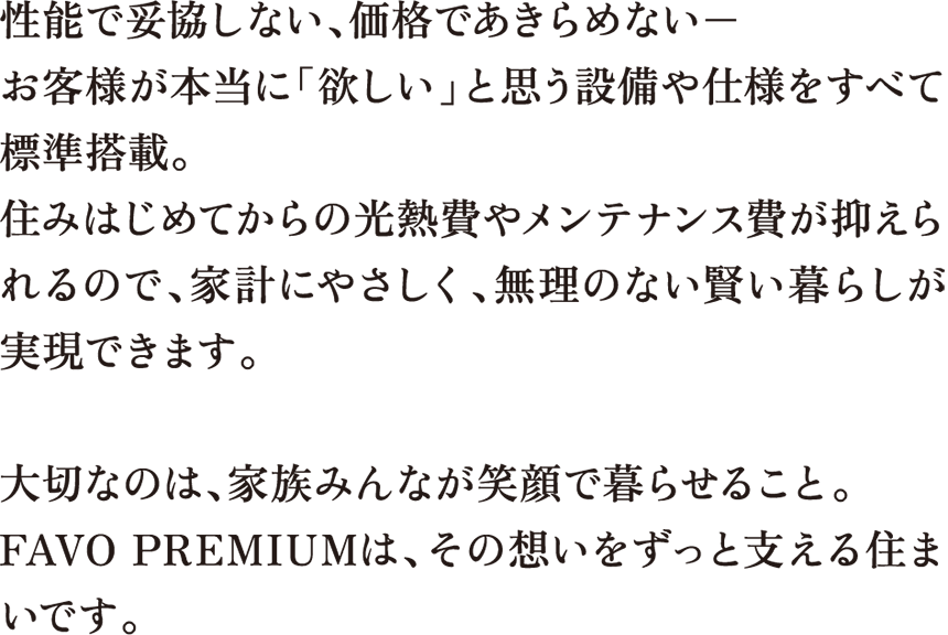 性能で妥協しない、価格であきらめない− お客様が本当に「欲しい」と思う設備や仕様をすべて標準搭載。住みはじめてからの光熱費やメンテナンス費が抑えられるので、家計にやさしく、無理のない賢い暮らしが実現できます。大切なのは、家族みんなが笑顔で暮らせること。FAVO PREMIUMは、その想いをずっと支える住まいです。