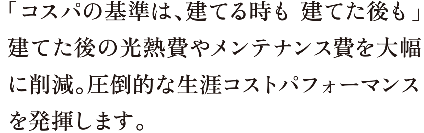 「コスパの基準は、建てる時も 建てた後も」建てた後の光熱費やメンテナンス費を大幅に削減。圧倒的な生涯コストパフォーマンスを発揮します。
