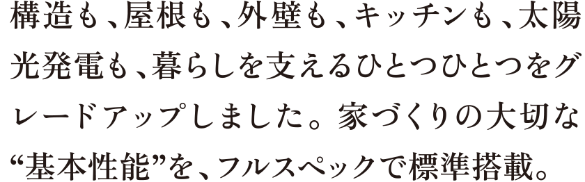 構造も、屋根も、外壁も、キッチンも、太陽光発電も、暮らしを支えるひとつひとつをグレードアップしました。 家づくりの大切な“基本性能”を、フルスペックで標準搭載。