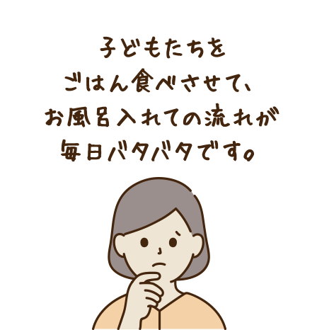 子どもたちをご飯を食べさせて、お風呂入れての流れ毎日バタバタです。