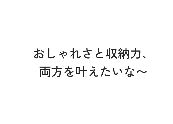 おしゃれさと収納力、両方を叶えたいな〜