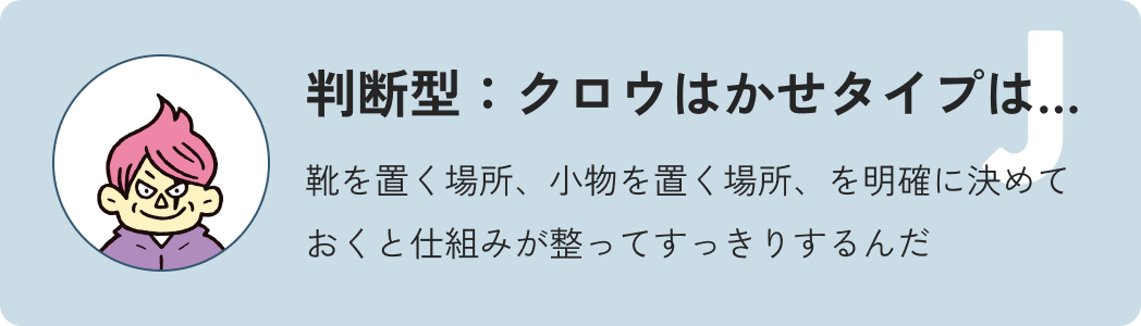 判断型クロウ博士タイプは…靴を置く場所、小物を置く場所、を明確に決めておくと仕組みが整ってすっきりするんだ
