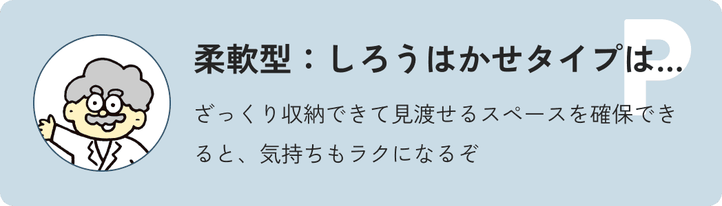 柔軟型しろう博士タイプは…ざっくり収納できて見渡せるスペースを確保できると、気持ちもラクになるぞ