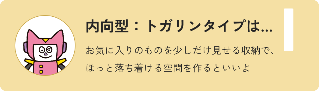 内向型トガリンタイプは…お気に入りのものを少しだけ見せる収納で、ほっと落ち着ける空間を作るといいよ