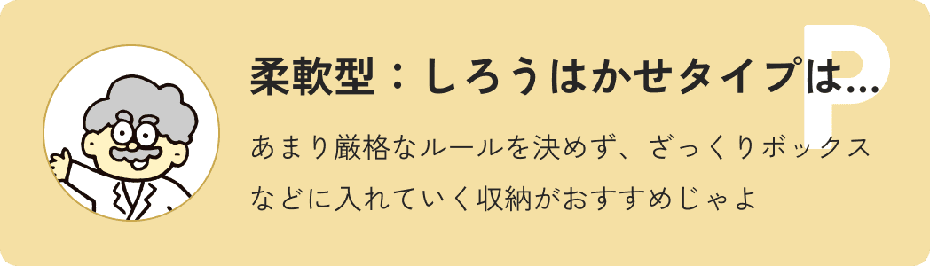 柔軟型しろうはかせタイプ…あまり厳格なルールを決めず、ざっくりボックスなどに入れていく収納がおすすめじゃよ