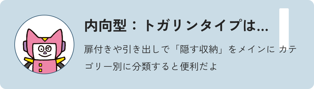 内向型トガリンタイプは…扉付きや引き出しで「隠す収納」をメインにカテゴリー別に分類すると便利だよ