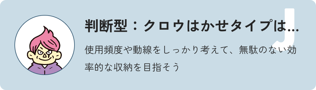 判断型クロウ博士タイプは…使用頻度や動線をしっかり考えて、無駄のない効率的な収納を目指そう