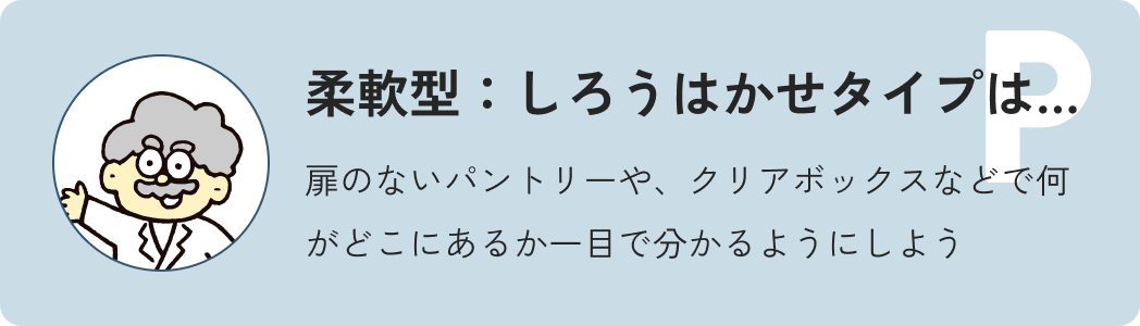 柔軟型しろう博士タイプは…扉のないパントリーや、クリアボックスなどで何がどこにあるか一目で分かるようにしよう