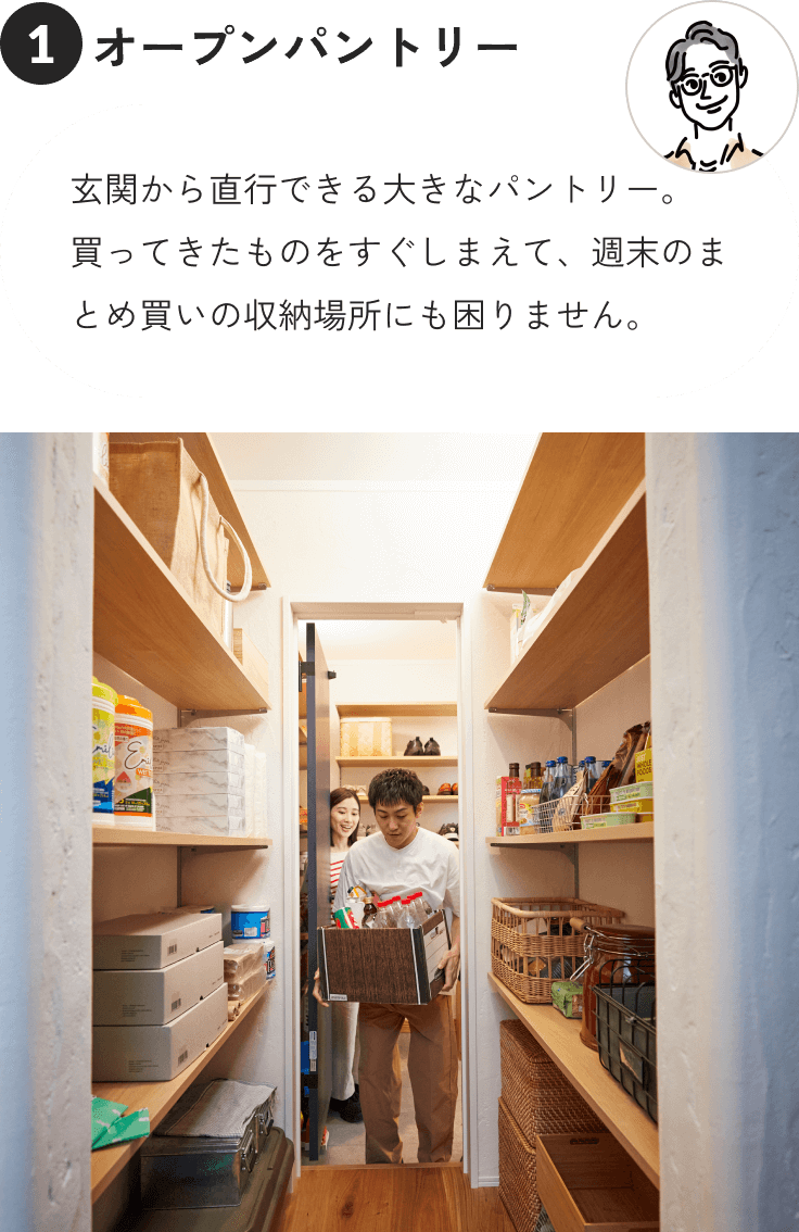 ①オープンパントリー 玄関から直行できる大きなパントリー。買ってきたものをすぐしまえて、週末のまとめ買いの収納場所にも困りません。