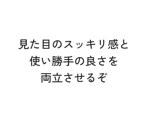見た目のスッキリ感と使い勝手の良さを両立させるぞ