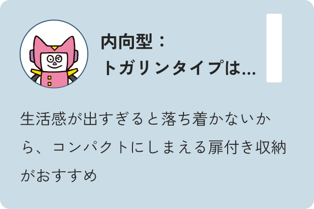 内向型トガリンタイプは…生活感が出過ぎると落ち着かないから、コンパクトにしまえる扉付き収納がおすすめ