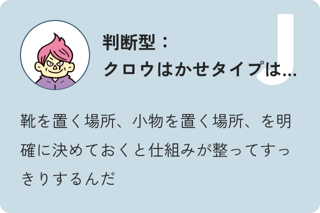 判断型クロウ博士タイプは…靴を置く場所、小物を置く場所、を明確に決めておくと仕組みが整ってすっきりするんだ