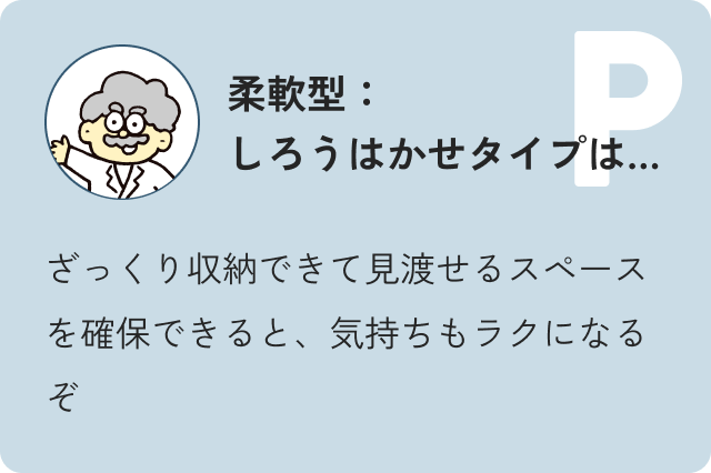 柔軟型しろう博士タイプは…ざっくり収納できて見渡せるスペースを確保できると、気持ちもラクになるぞ