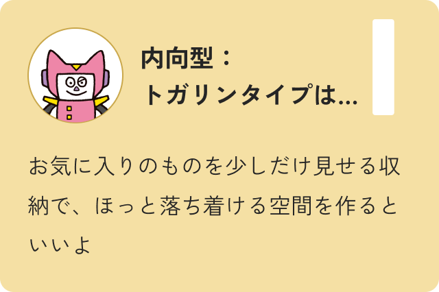 内向型トガリンタイプは…お気に入りのものを少しだけ見せる収納で、ほっと落ち着ける空間を作るといいよ