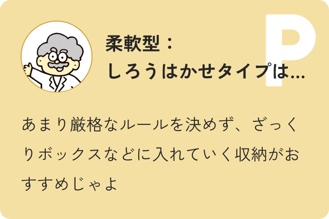 柔軟型しろうはかせタイプ…あまり厳格なルールを決めず、ざっくりボックスなどに入れていく収納がおすすめじゃよ