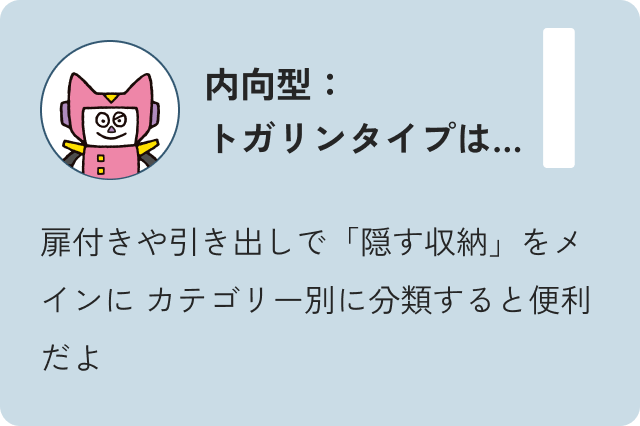 内向型トガリンタイプは…扉付きや引き出しで「隠す収納」をメインにカテゴリー別に分類すると便利だよ