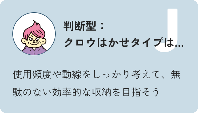 判断型クロウ博士タイプは…使用頻度や動線をしっかり考えて、無駄のない効率的な収納を目指そう