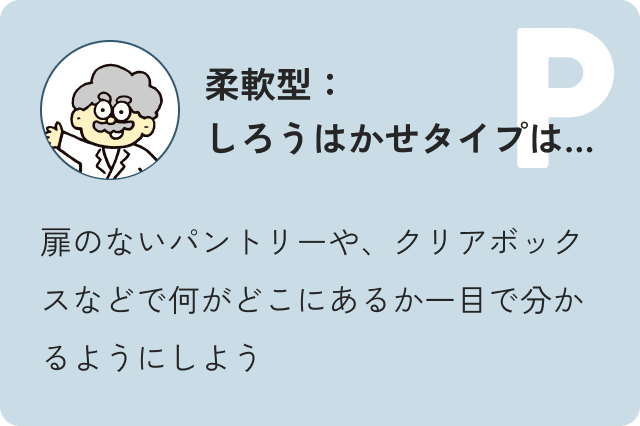 柔軟型しろう博士タイプは…扉のないパントリーや、クリアボックスなどで何がどこにあるか一目で分かるようにしよう
